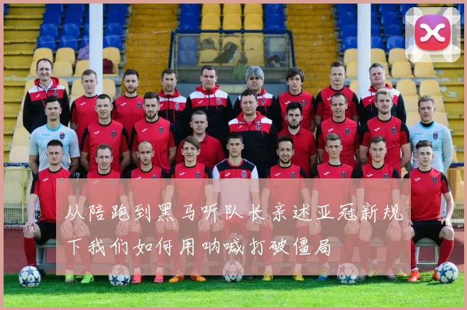 从陪跑到黑马听队长亲述亚冠新规下我们如何用呐喊打破僵局