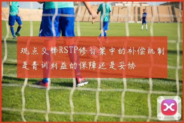 观点交锋RSTP修订案中的补偿机制是青训利益的保障还是妥协