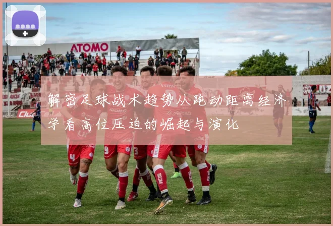 解密足球战术趋势从跑动距离经济学看高位压迫的崛起与演化